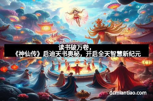 读书破万卷,《神仙传》启迪天书奥秘,开启全天智慧新纪元