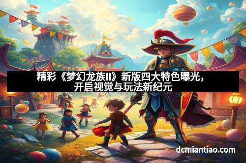精彩《梦幻龙族II》新版四大特色曝光,开启视觉与玩法新纪元